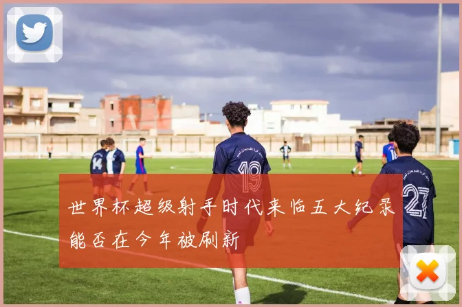 世界杯超级射手时代来临五大纪录能否在今年被刷新