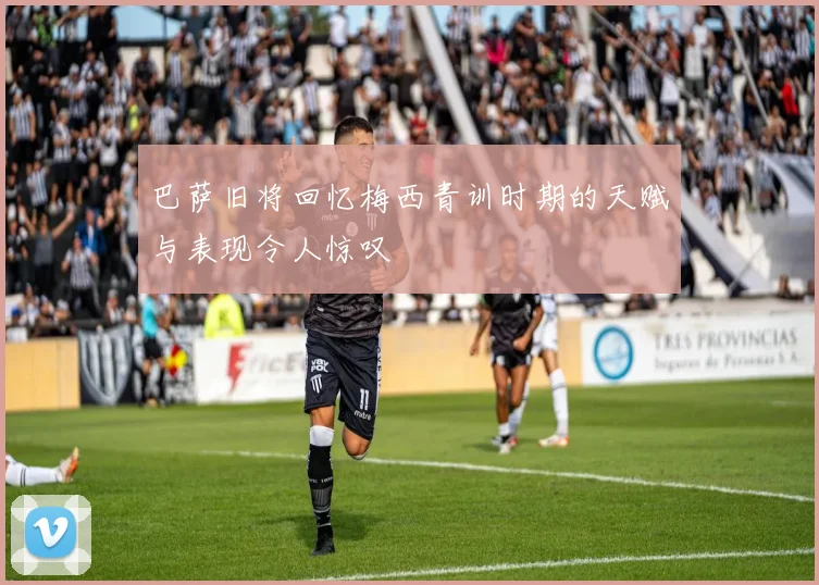 巴萨旧将回忆梅西青训时期的天赋与表现令人惊叹