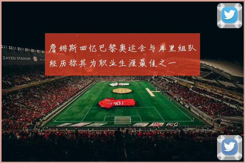 詹姆斯回忆巴黎奥运会与库里组队经历称其为职业生涯最佳之一