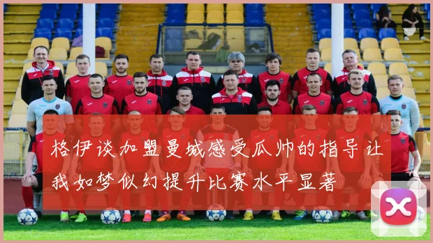 格伊谈加盟曼城感受瓜帅的指导让我如梦似幻提升比赛水平显著