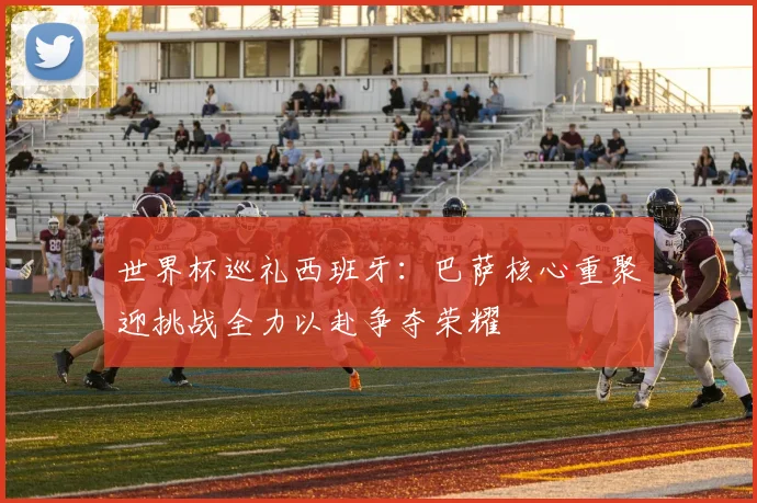 世界杯巡礼西班牙：巴萨核心重聚迎挑战全力以赴争夺荣耀