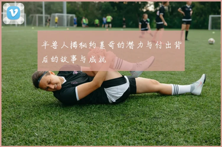 半兽人揭秘约基奇的潜力与付出背后的故事与成就