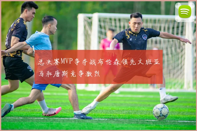 总决赛MVP争夺战布伦森领先文班亚马和唐斯竞争激烈