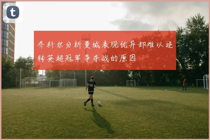 乔科尔分析曼城表现优异却难以逆转英超冠军争夺战的原因