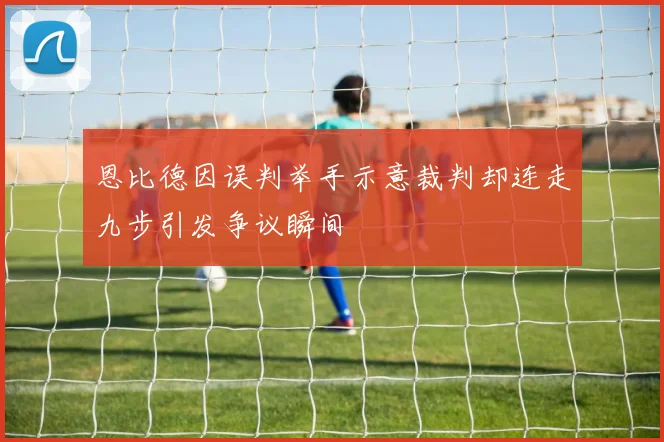 恩比德因误判举手示意裁判却连走九步引发争议瞬间