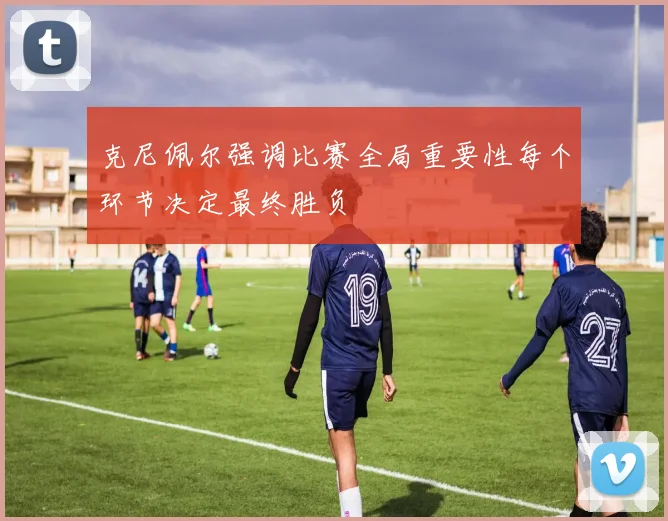 克尼佩尔强调比赛全局重要性每个环节决定最终胜负