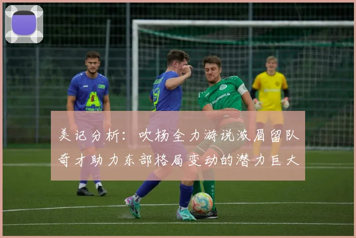 美记分析：吹杨全力游说浓眉留队奇才助力东部格局变动的潜力巨大
