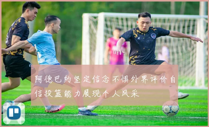 阿德巴约坚定信念不惧外界评价自信投篮能力展现个人风采