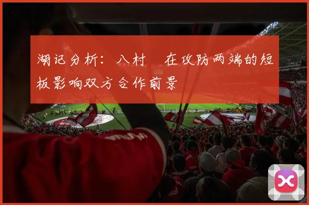 湖记分析：八村塁在攻防两端的短板影响双方合作前景