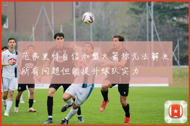 范弗里特自信加盟火箭称无法解决所有问题但能提升球队实力