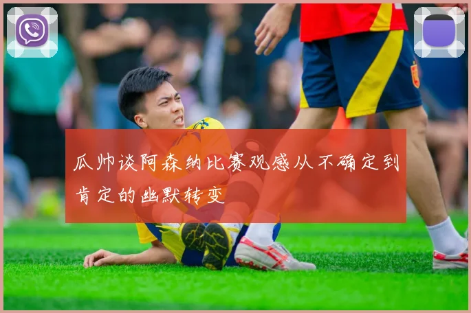 瓜帅谈阿森纳比赛观感从不确定到肯定的幽默转变
