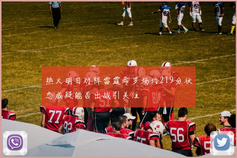 热火明日对阵雷霆希罗场均219分状态成疑能否出战引关注