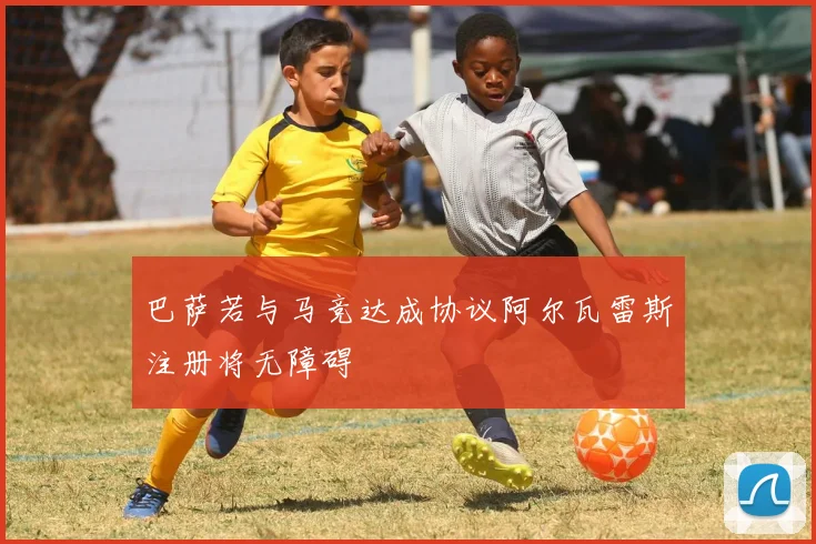 巴萨若与马竞达成协议阿尔瓦雷斯注册将无障碍